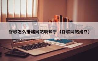 丽江谷歌怎么搭建网站啊知乎（谷歌网站建立）