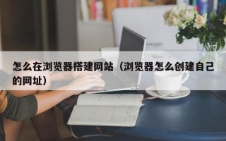 丽江怎么在浏览器搭建网站（浏览器怎么创建自己的网址）