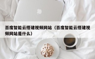 丽江百度智能云搭建视频网站（百度智能云搭建视频网站是什么）