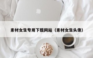 丽江素材女生专用下载网站（素材女生头像）